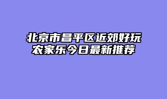 北京市昌平区近郊好玩农家乐今日最新推荐