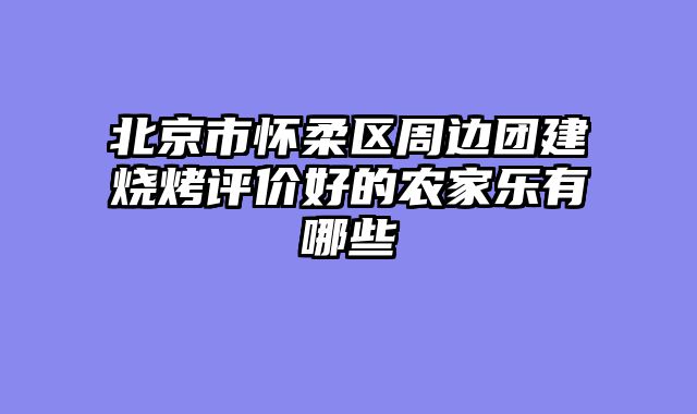 北京市怀柔区周边团建烧烤评价好的农家乐有哪些