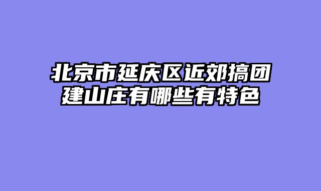 北京市延庆区近郊搞团建山庄有哪些有特色