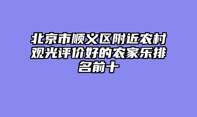 北京市顺义区附近农村观光评价好的农家乐排名前十