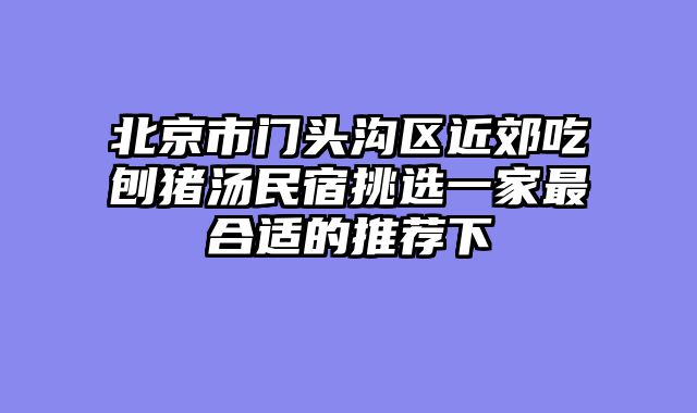北京市门头沟区近郊吃刨猪汤民宿挑选一家最合适的推荐下