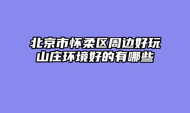 北京市怀柔区周边好玩山庄环境好的有哪些