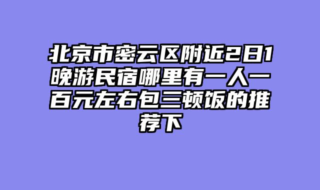 北京市密云区附近2日1晚游民宿哪里有一人一百元左右包三顿饭的推荐下