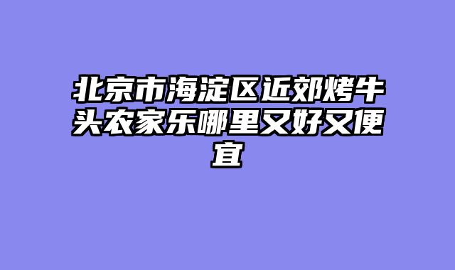 北京市海淀区近郊烤牛头农家乐哪里又好又便宜
