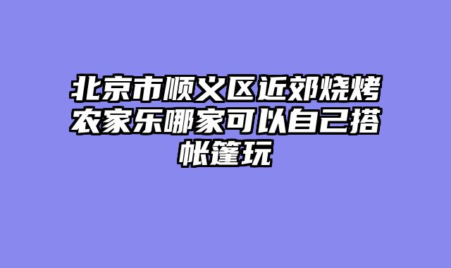 北京市顺义区近郊烧烤农家乐哪家可以自己搭帐篷玩