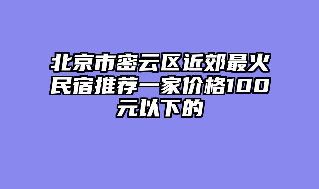 北京市密云区近郊最火民宿推荐一家价格100元以下的