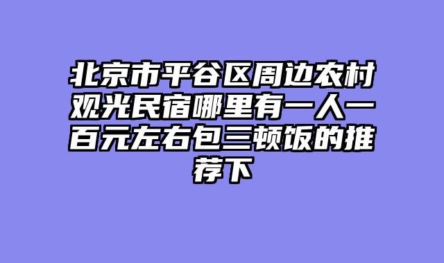 北京市平谷区周边农村观光民宿哪里有一人一百元左右包三顿饭的推荐下