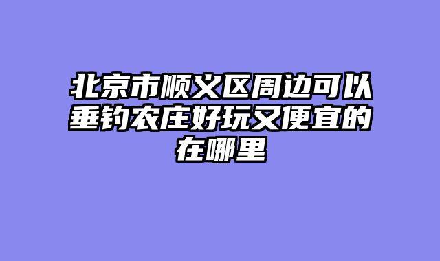 北京市顺义区周边可以垂钓农庄好玩又便宜的在哪里