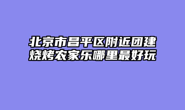 北京市昌平区附近团建烧烤农家乐哪里最好玩