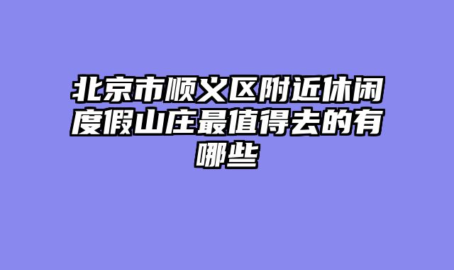 北京市顺义区附近休闲度假山庄最值得去的有哪些