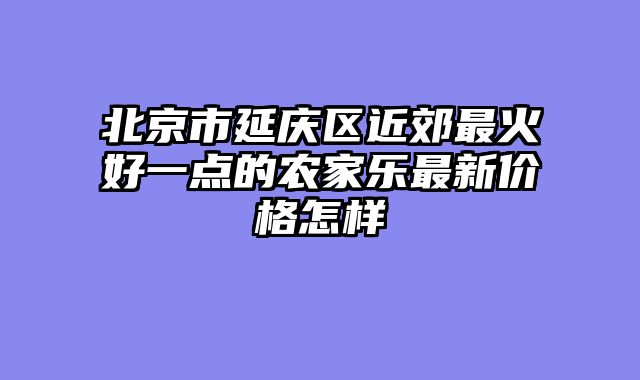 北京市延庆区近郊最火好一点的农家乐最新价格怎样