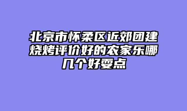 北京市怀柔区近郊团建烧烤评价好的农家乐哪几个好耍点