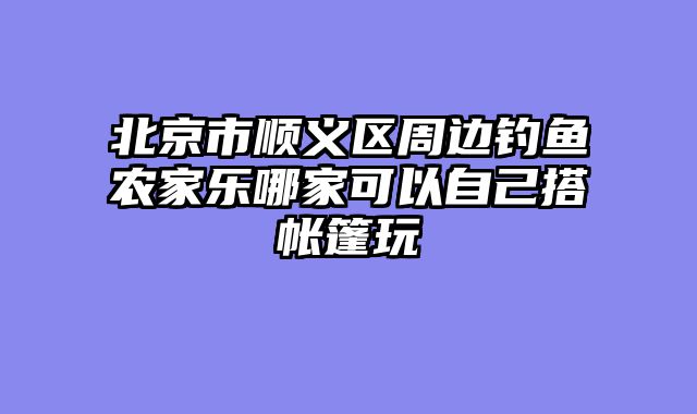 北京市顺义区周边钓鱼农家乐哪家可以自己搭帐篷玩