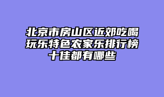 北京市房山区近郊吃喝玩乐特色农家乐排行榜十佳都有哪些