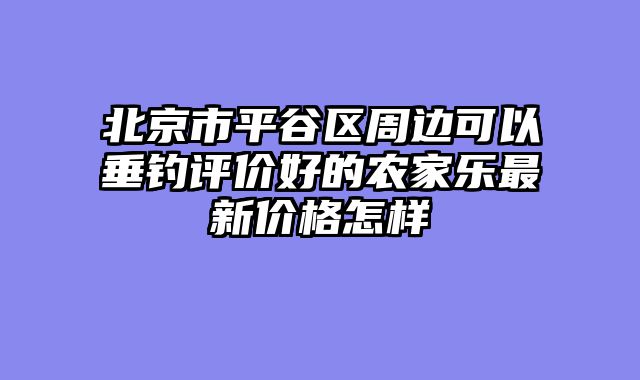 北京市平谷区周边可以垂钓评价好的农家乐最新价格怎样