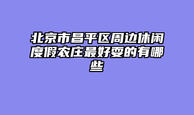 北京市昌平区周边休闲度假农庄最好耍的有哪些