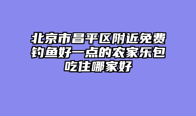 北京市昌平区附近免费钓鱼好一点的农家乐包吃住哪家好
