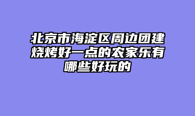 北京市海淀区周边团建烧烤好一点的农家乐有哪些好玩的