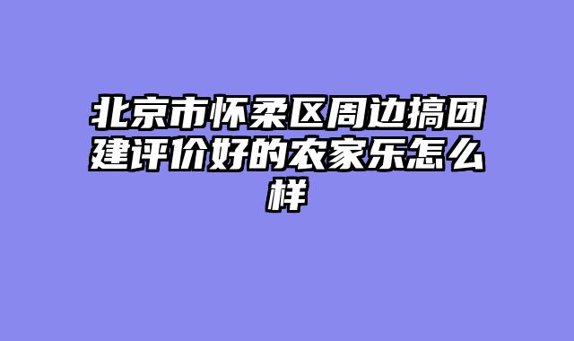 北京市怀柔区周边搞团建评价好的农家乐怎么样