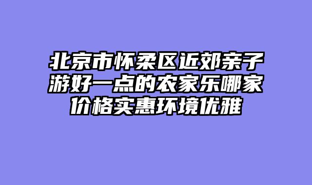 北京市怀柔区近郊亲子游好一点的农家乐哪家价格实惠环境优雅