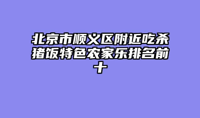 北京市顺义区附近吃杀猪饭特色农家乐排名前十