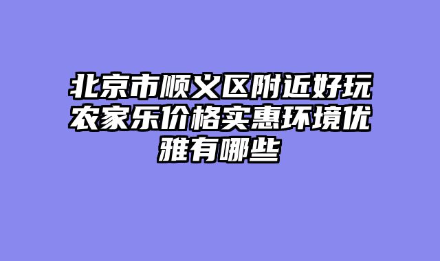 北京市顺义区附近好玩农家乐价格实惠环境优雅有哪些