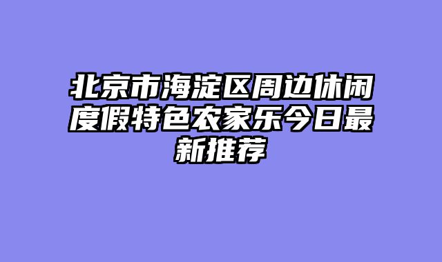 北京市海淀区周边休闲度假特色农家乐今日最新推荐
