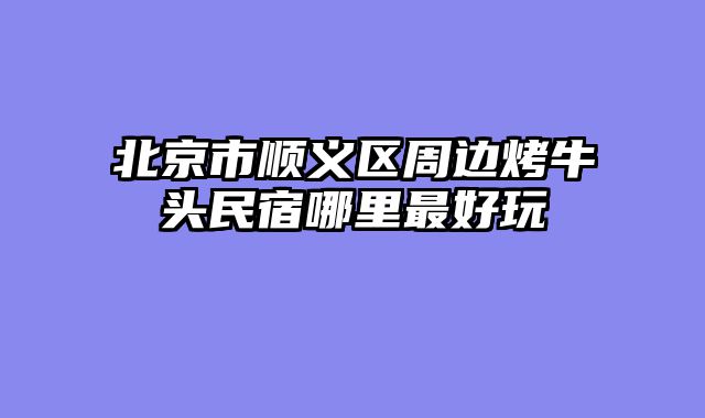 北京市顺义区周边烤牛头民宿哪里最好玩