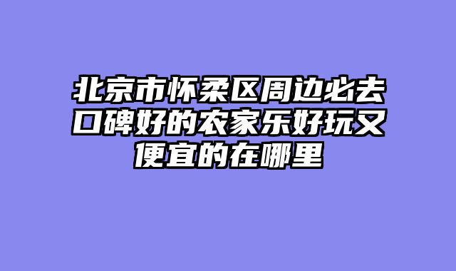 北京市怀柔区周边必去口碑好的农家乐好玩又便宜的在哪里
