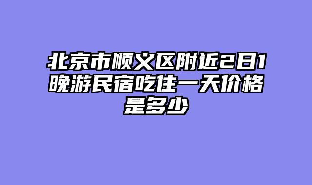 北京市顺义区附近2日1晚游民宿吃住一天价格是多少