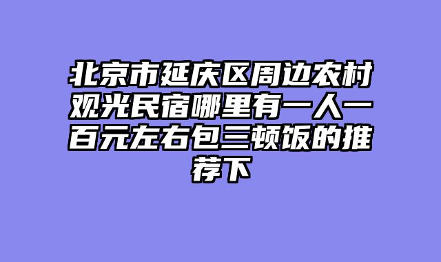 北京市延庆区周边农村观光民宿哪里有一人一百元左右包三顿饭的推荐下