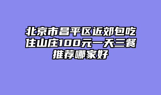 北京市昌平区近郊包吃住山庄100元一天三餐推荐哪家好
