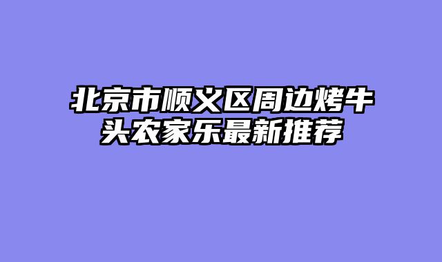 北京市顺义区周边烤牛头农家乐最新推荐