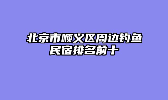 北京市顺义区周边钓鱼民宿排名前十