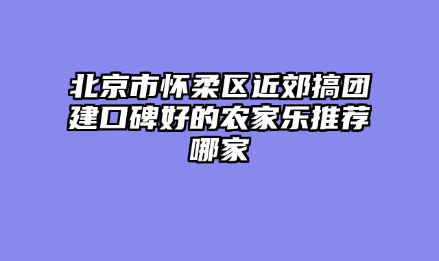 北京市怀柔区近郊搞团建口碑好的农家乐推荐哪家
