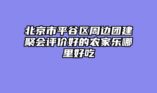 北京市平谷区周边团建聚会评价好的农家乐哪里好吃