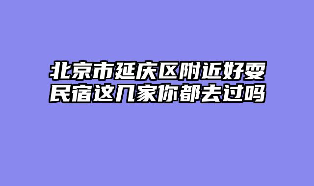 北京市延庆区附近好耍民宿这几家你都去过吗