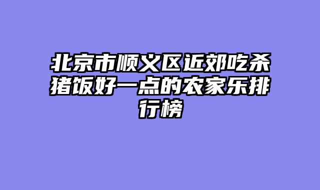 北京市顺义区近郊吃杀猪饭好一点的农家乐排行榜