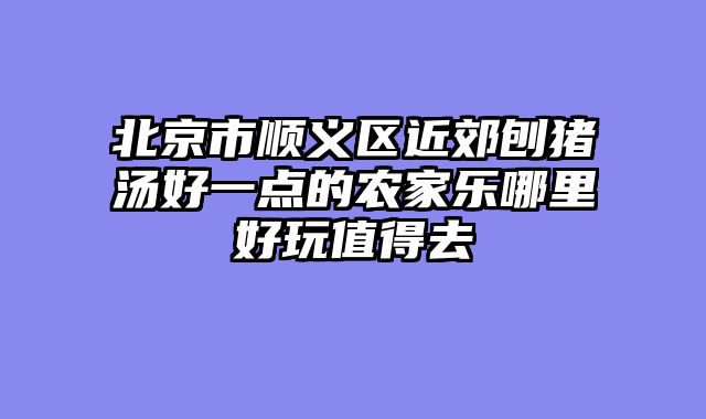 北京市顺义区近郊刨猪汤好一点的农家乐哪里好玩值得去