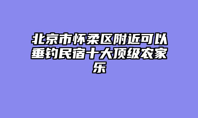 北京市怀柔区附近可以垂钓民宿十大顶级农家乐