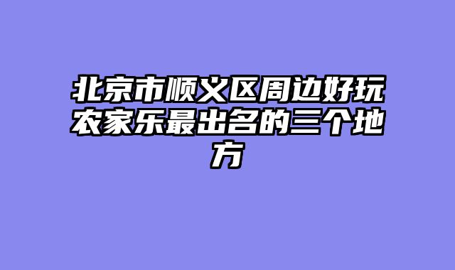 北京市顺义区周边好玩农家乐最出名的三个地方