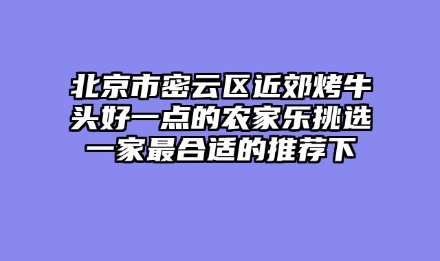 北京市密云区近郊烤牛头好一点的农家乐挑选一家最合适的推荐下
