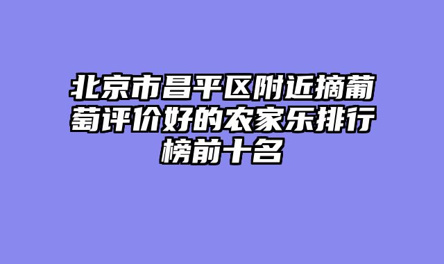 北京市昌平区附近摘葡萄评价好的农家乐排行榜前十名