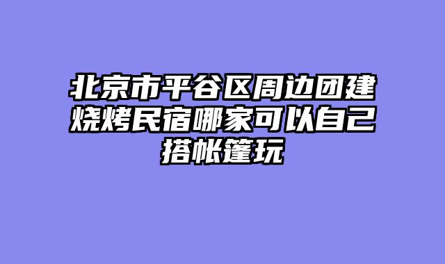 北京市平谷区周边团建烧烤民宿哪家可以自己搭帐篷玩
