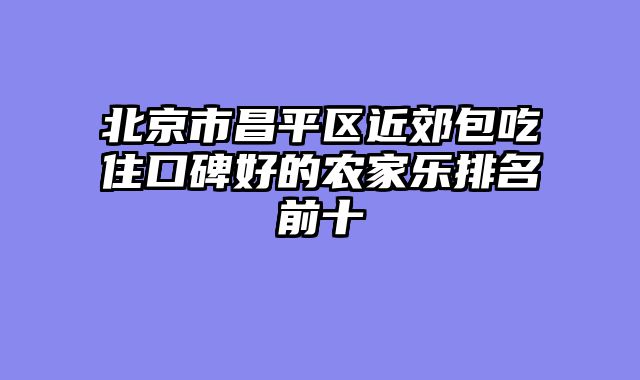 北京市昌平区近郊包吃住口碑好的农家乐排名前十