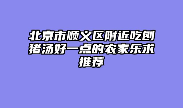 北京市顺义区附近吃刨猪汤好一点的农家乐求推荐