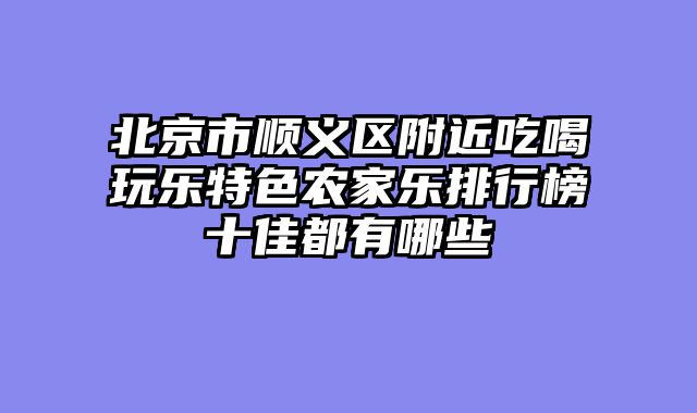 北京市顺义区附近吃喝玩乐特色农家乐排行榜十佳都有哪些