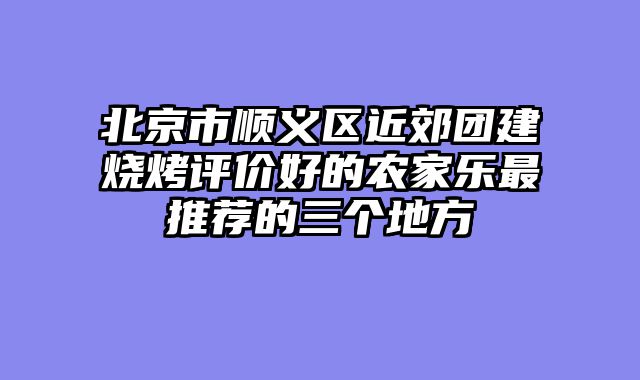 北京市顺义区近郊团建烧烤评价好的农家乐最推荐的三个地方
