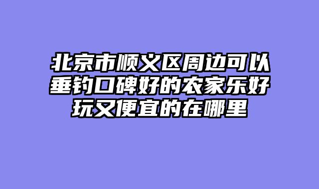 北京市顺义区周边可以垂钓口碑好的农家乐好玩又便宜的在哪里