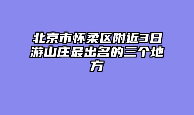 北京市怀柔区附近3日游山庄最出名的三个地方